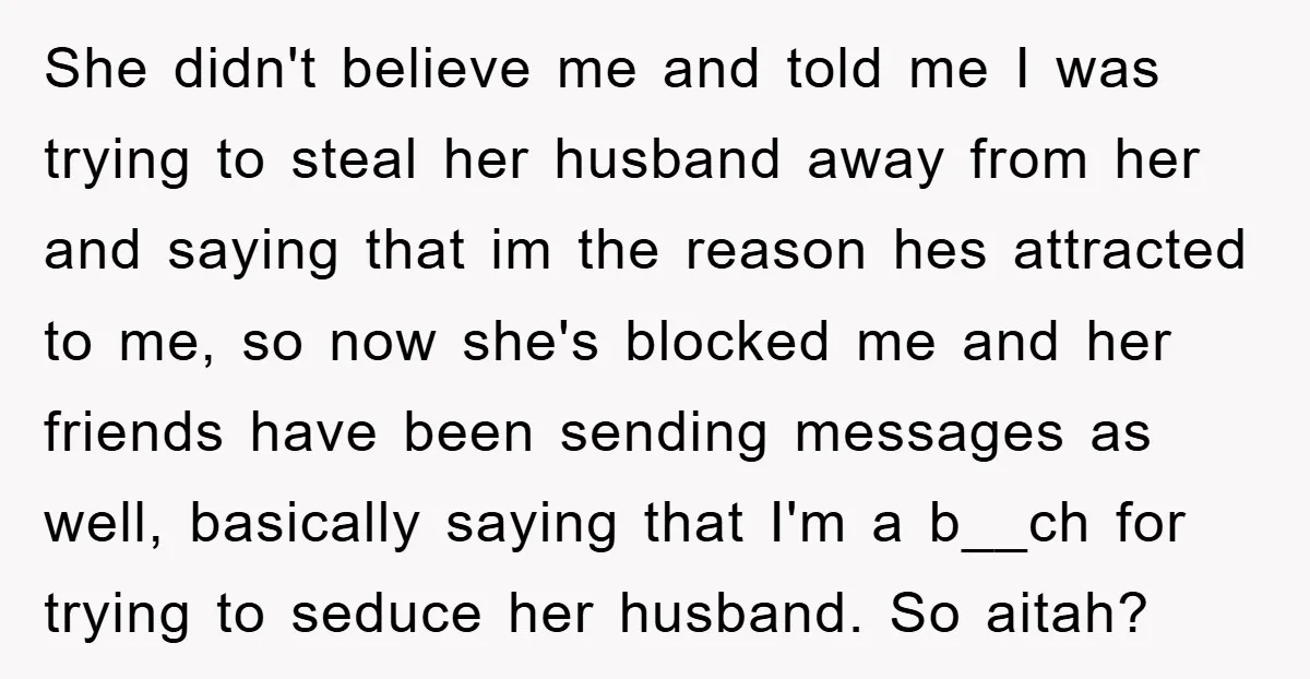 She didn't believe me and told me I was trying to steal her husband away from her and saying that im the reason hes attracted to me, so now she's...