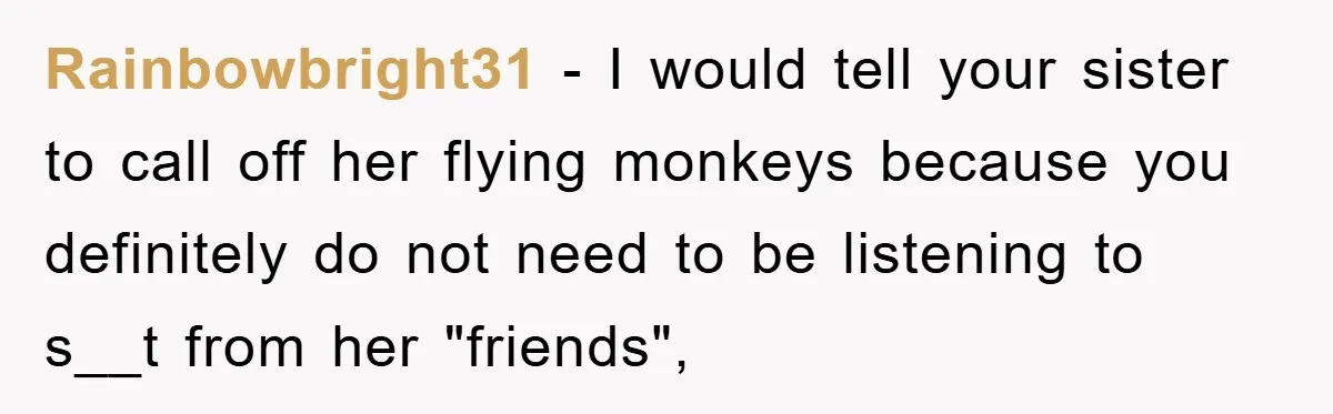 Rainbowbright31 − I would tell your sister to call off her flying monkeys because you definitely do not need to be listening to s__t from her "friends",