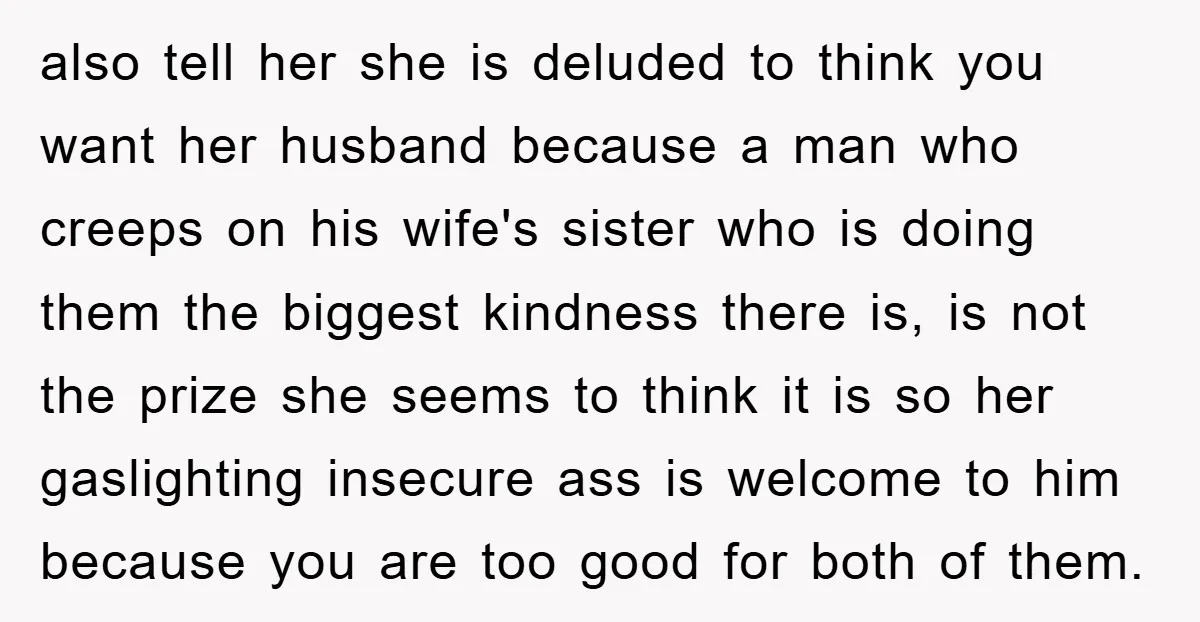 also tell her she is deluded to think you want her husband because a man who creeps on his wife's sister who is doing them the biggest kindness there is,...