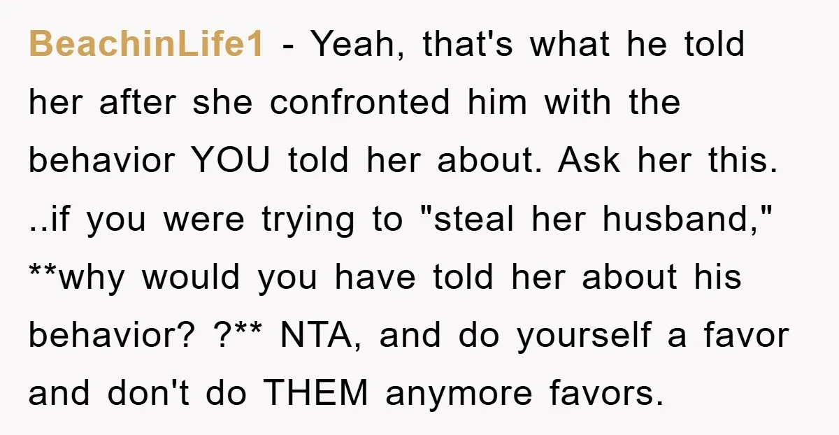 BeachinLife1 − Yeah, that's what he told her after she confronted him with the behavior YOU told her about. Ask her this. ..if you were trying to "steal her husband,"...