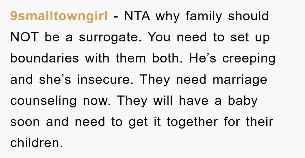 9smalltowngirl − NTA why family should NOT be a surrogate. You need to set up boundaries with them both. He’s creeping and she’s insecure. They need marriage counseling now. They...