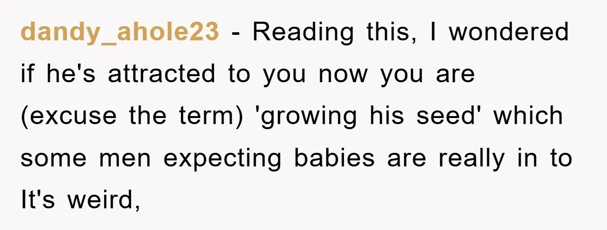 dandy_ahole23 − Reading this, I wondered if he's attracted to you now you are (excuse the term) 'growing his seed' which some men expecting babies are really in to It's...