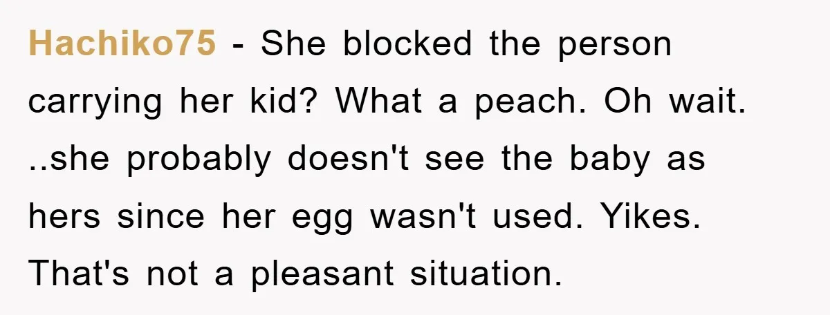 Hachiko75 − She blocked the person carrying her kid? What a peach. Oh wait. ..she probably doesn't see the baby as hers since her egg wasn't used. Yikes. That's not...