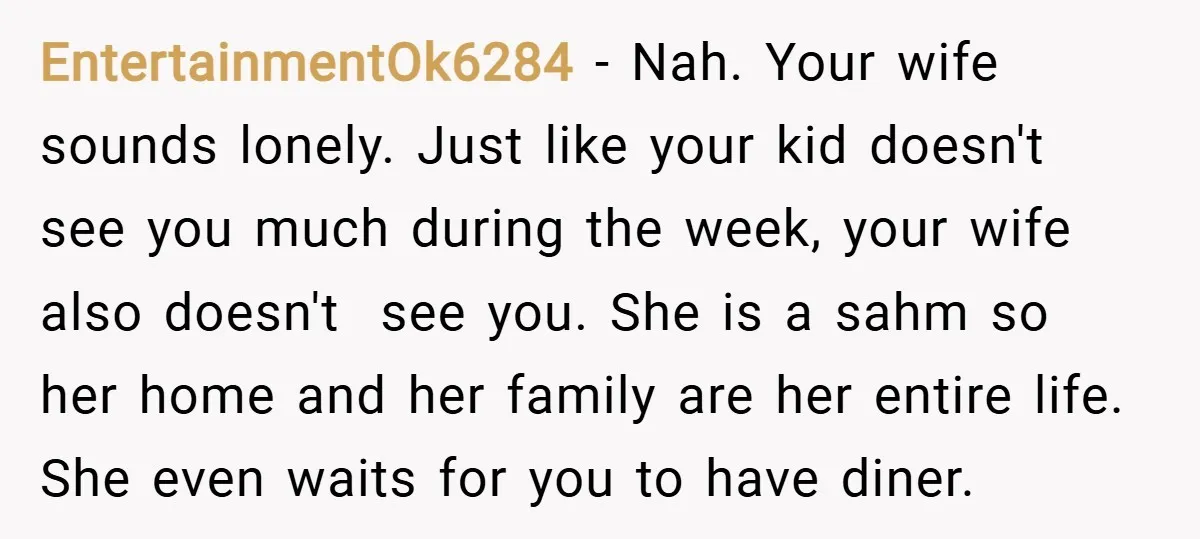 EntertainmentOk6284 − Nah. Your wife sounds lonely. Just like your kid doesn't see you much during the week, your wife also doesn't see you. She is a sahm so her...