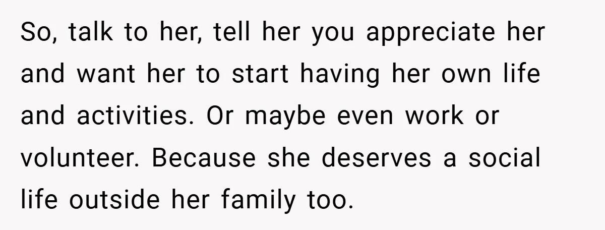 So, talk to her, tell her you appreciate her and want her to start having her own life and activities. Or maybe even work or volunteer. Because she deserves a...