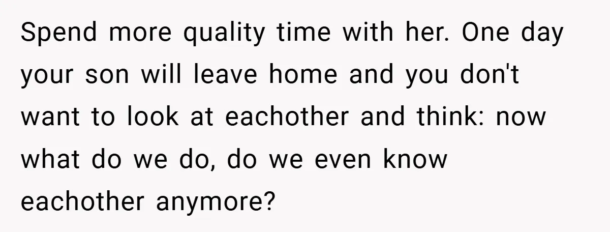 Spend more quality time with her. One day your son will leave home and you don't want to look at eachother and think: now what do we do, do we...