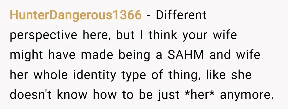 HunterDangerous1366 − Different perspective here, but I think your wife might have made being a SAHM and wife her whole identity type of thing, like she doesn't know how to...
