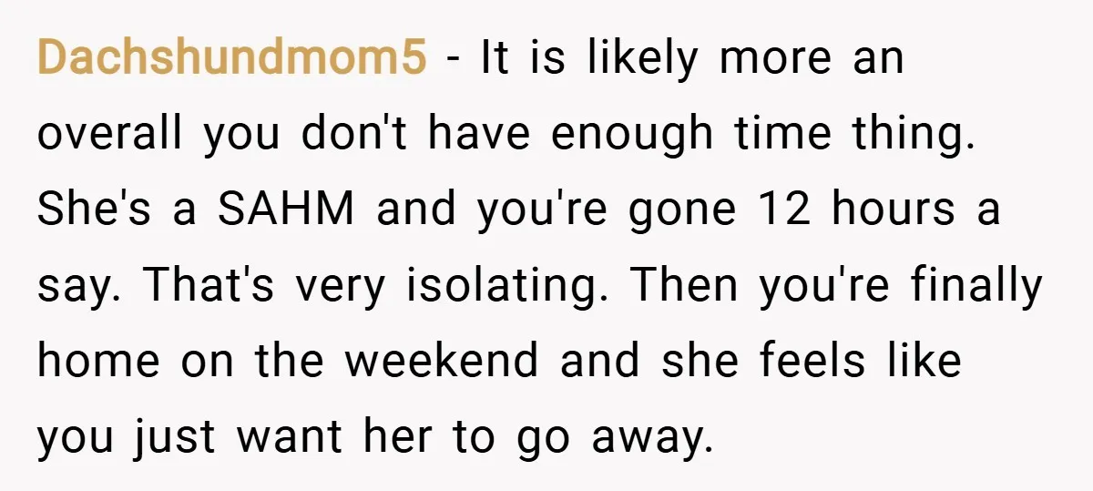 Dachshundmom5 − It is likely more an overall you don't have enough time thing. She's a SAHM and you're gone 12 hours a say. That's very isolating. Then you're finally...