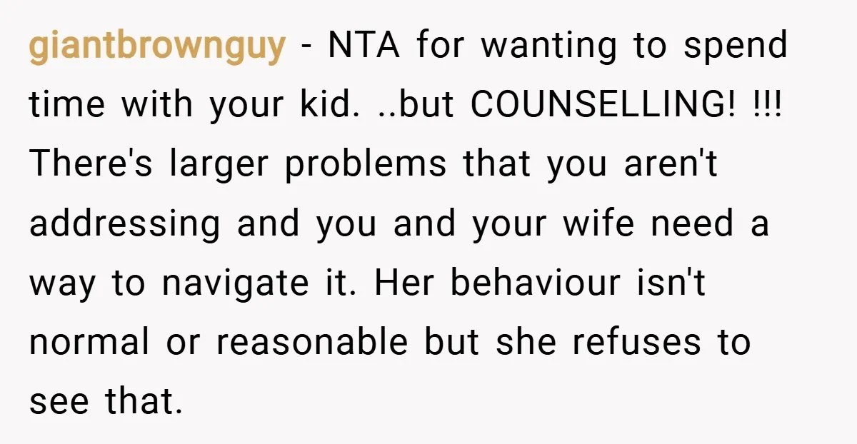 giantbrownguy − NTA for wanting to spend time with your kid. ..but COUNSELLING! !!! There's larger problems that you aren't addressing and you and your wife need a way to...