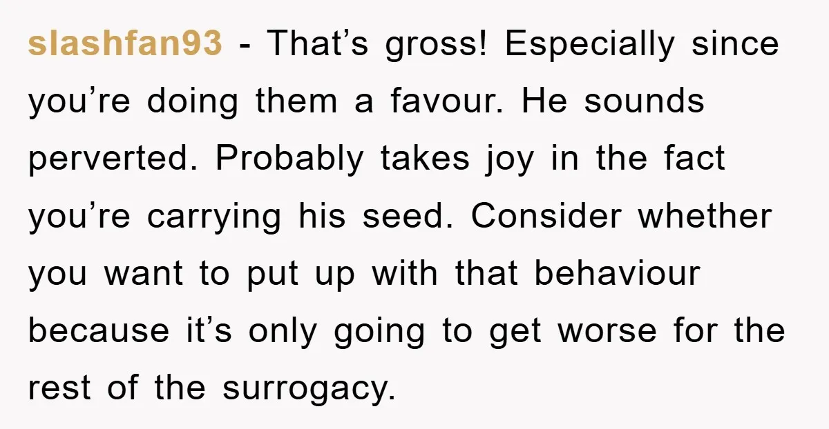 slashfan93 − That’s gross! Especially since you’re doing them a favour. He sounds perverted. Probably takes joy in the fact you’re carrying his seed. Consider whether you want to put...