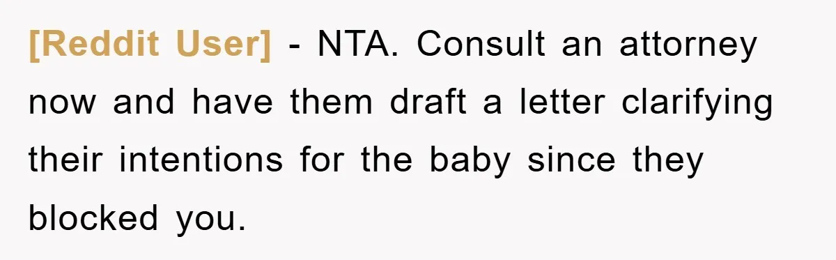 [Reddit User] − NTA. Consult an attorney now and have them draft a letter clarifying their intentions for the baby since they blocked you.