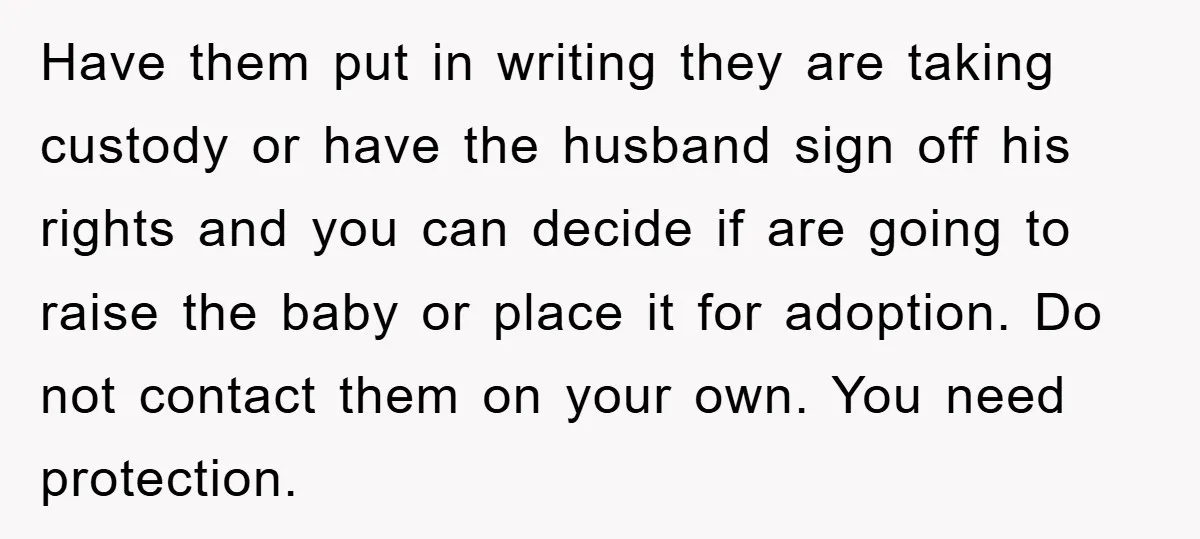 Have them put in writing they are taking custody or have the husband sign off his rights and you can decide if are going to raise the baby or place...