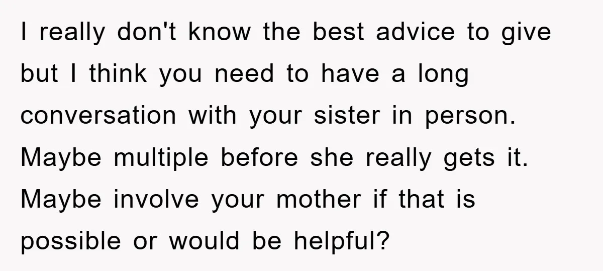 I really don't know the best advice to give but I think you need to have a long conversation with your sister in person. Maybe multiple before she really gets...