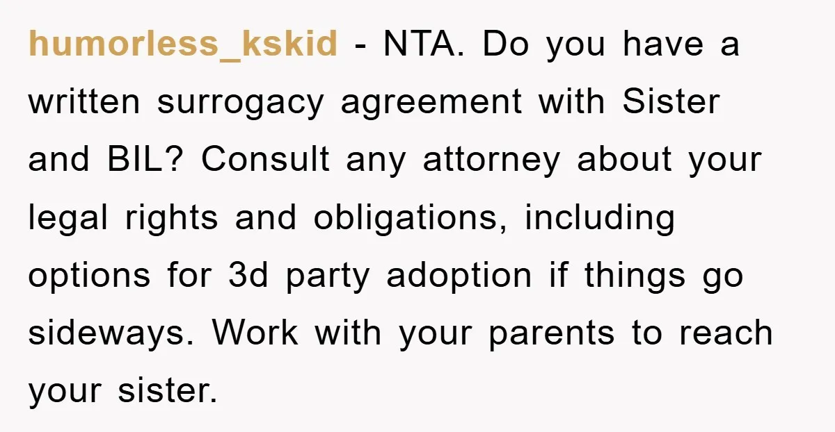 humorless_kskid − NTA. Do you have a written surrogacy agreement with Sister and BIL? Consult any attorney about your legal rights and obligations, including options for 3d party adoption if...
