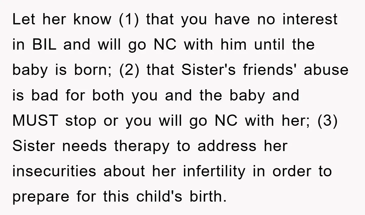 Let her know (1) that you have no interest in BIL and will go NC with him until the baby is born; (2) that Sister's friends' abuse is bad for...