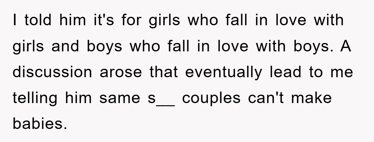 I told him it's for girls who fall in love with girls and boys who fall in love with boys. A discussion arose that eventually lead to me telling him...