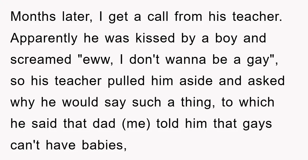 Months later, I get a call from his teacher. Apparently he was kissed by a boy and screamed "eww, I don't wanna be a gay", so his teacher pulled him...