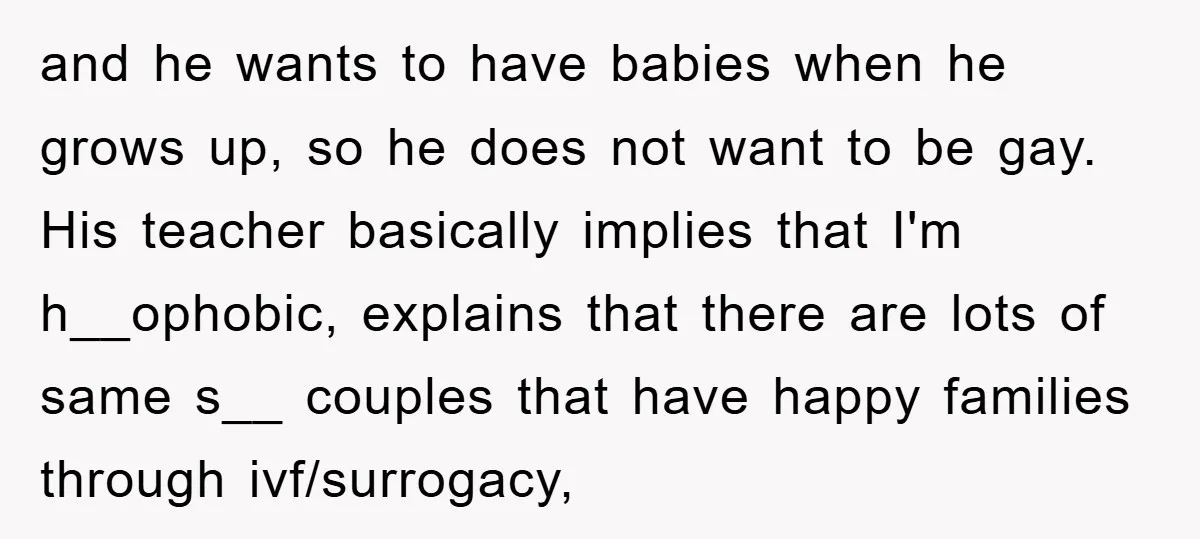 and he wants to have babies when he grows up, so he does not want to be gay. His teacher basically implies that I'm h__ophobic, explains that there are lots...