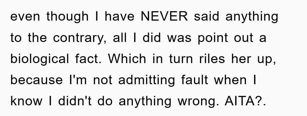 even though I have NEVER said anything to the contrary, all I did was point out a biological fact. Which in turn riles her up, because I'm not admitting fault...