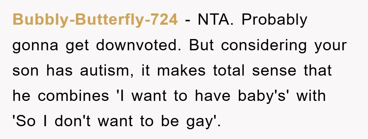 Bubbly-Butterfly-724 − NTA. Probably gonna get downvoted. But considering your son has autism, it makes total sense that he combines 'I want to have baby's' with 'So I don't want...