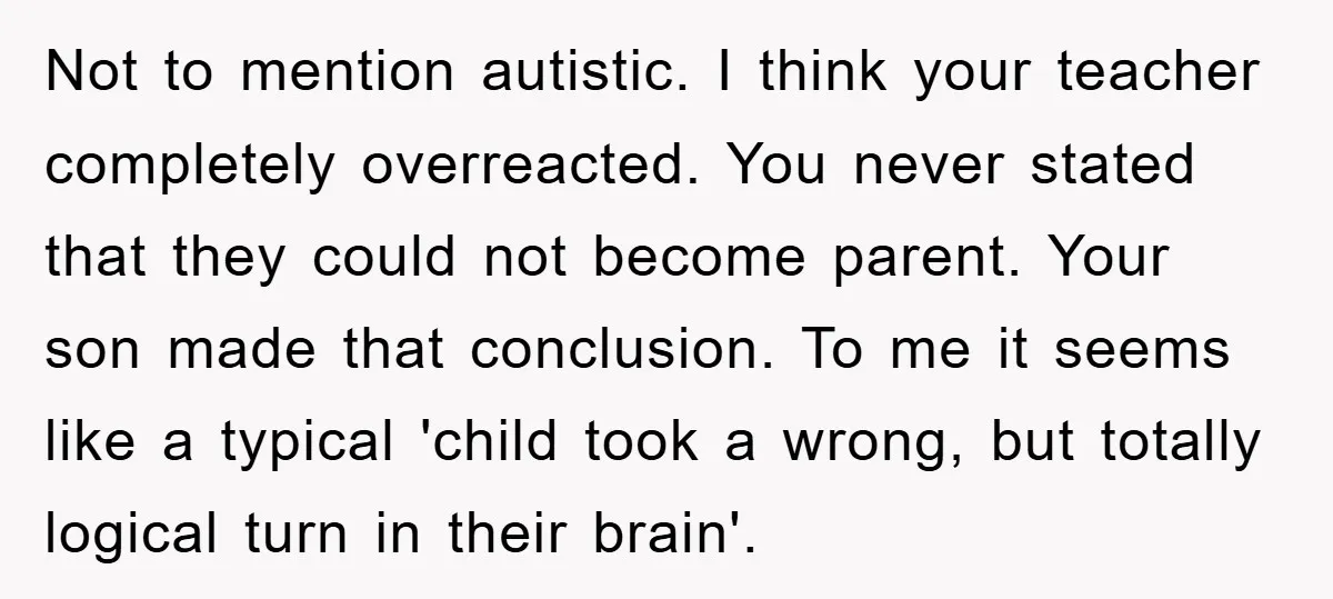 Not to mention autistic. I think your teacher completely overreacted. You never stated that they could not become parent. Your son made that conclusion. To me it seems like a...