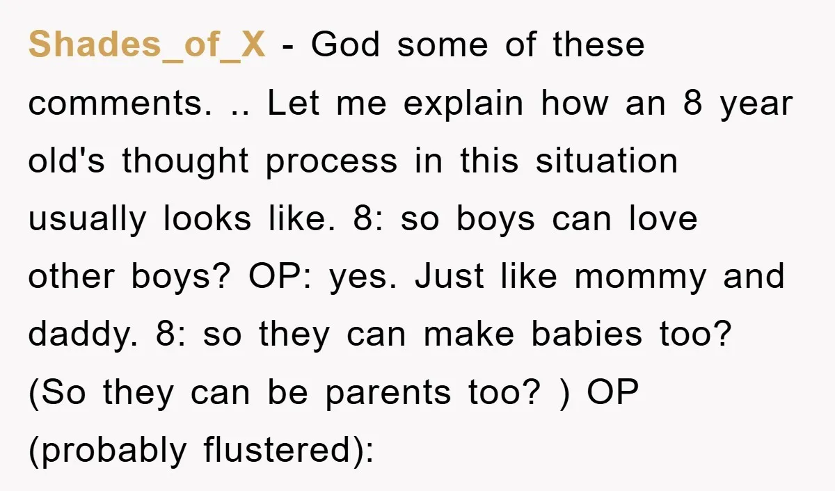 Shades_of_X − God some of these comments. .. Let me explain how an 8 year old's thought process in this situation usually looks like. 8: so boys can love other...