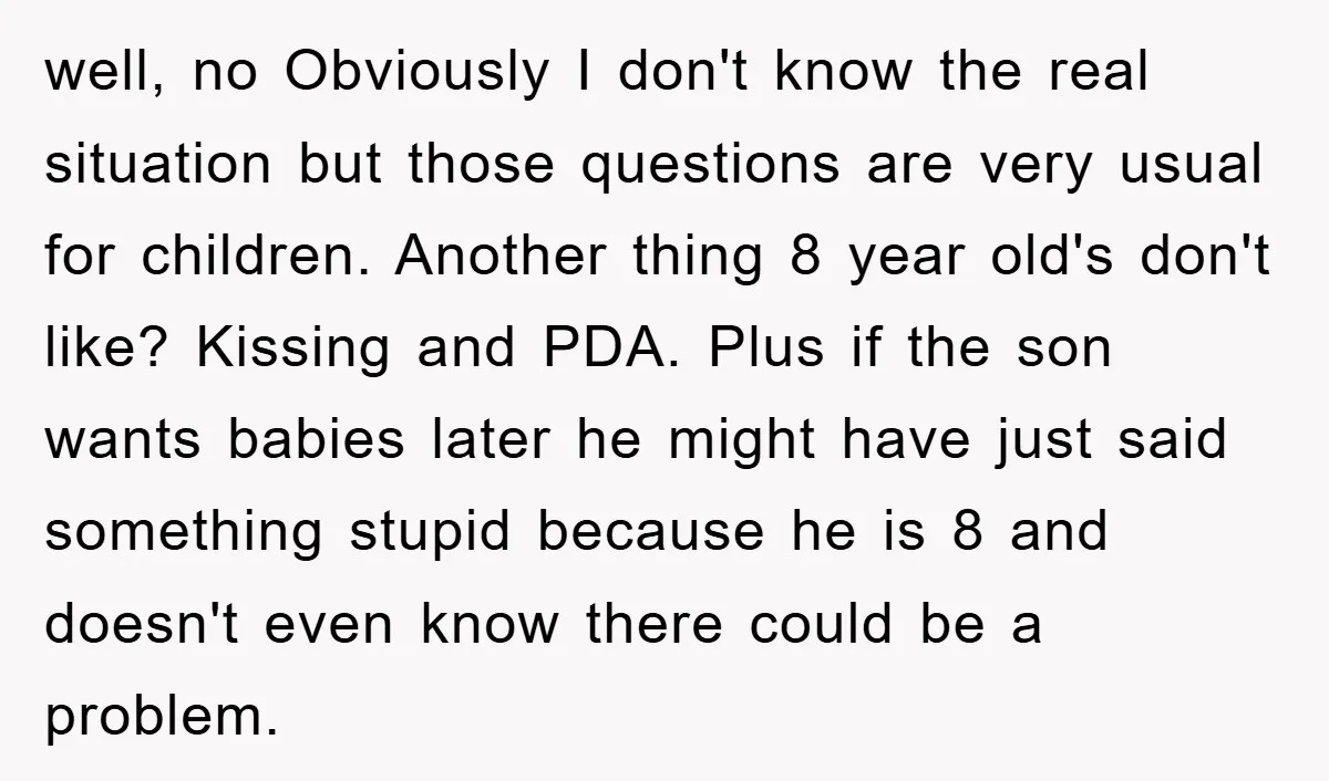 well, no Obviously I don't know the real situation but those questions are very usual for children. Another thing 8 year old's don't like? Kissing and PDA. Plus if the...
