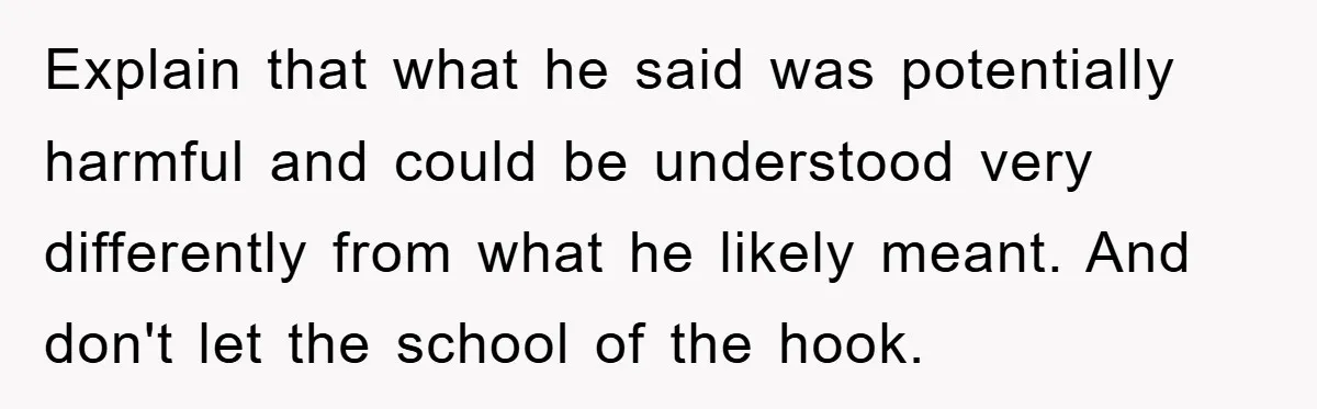 Explain that what he said was potentially harmful and could be understood very differently from what he likely meant. And don't let the school of the hook.