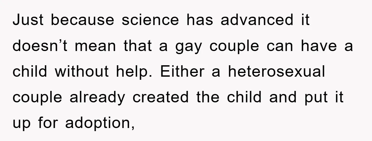 Just because science has advanced it doesn’t mean that a gay couple can have a child without help. Either a heterosexual couple already created the child and put it up...