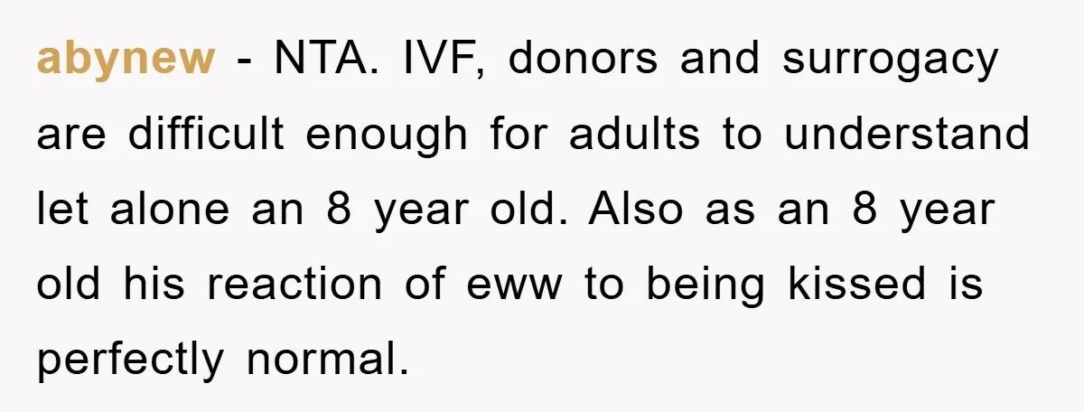 abynew − NTA. IVF, donors and surrogacy are difficult enough for adults to understand let alone an 8 year old. Also as an 8 year old his reaction of eww...