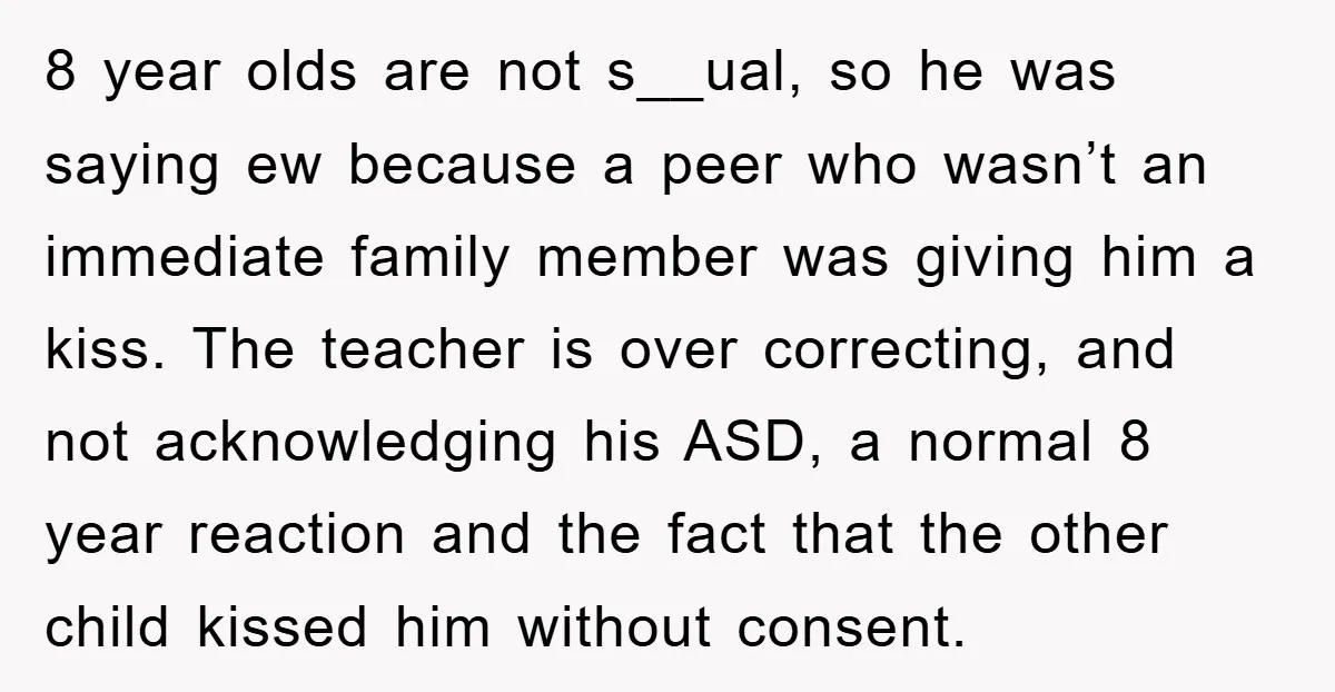 8 year olds are not s__ual, so he was saying ew because a peer who wasn’t an immediate family member was giving him a kiss. The teacher is over correcting,...