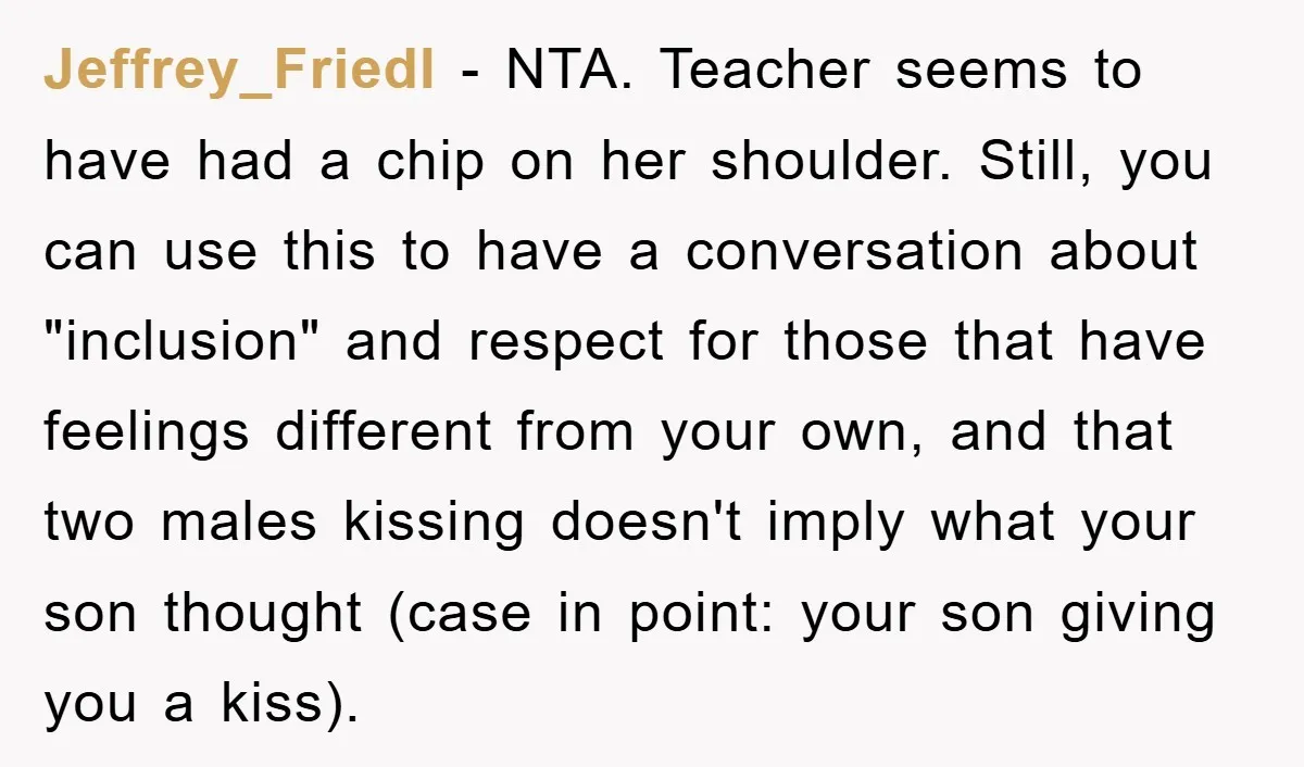 Jeffrey_Friedl − NTA. Teacher seems to have had a chip on her shoulder. Still, you can use this to have a conversation about "inclusion" and respect for those that have...