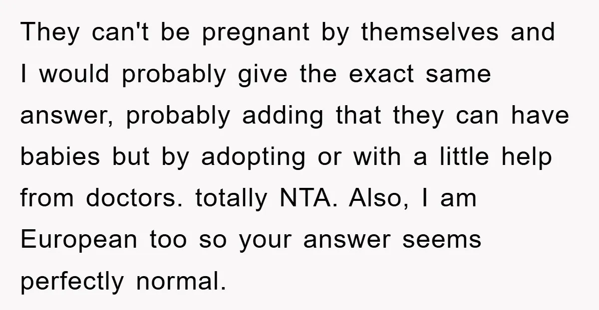 They can't be pregnant by themselves and I would probably give the exact same answer, probably adding that they can have babies but by adopting or with a little help...