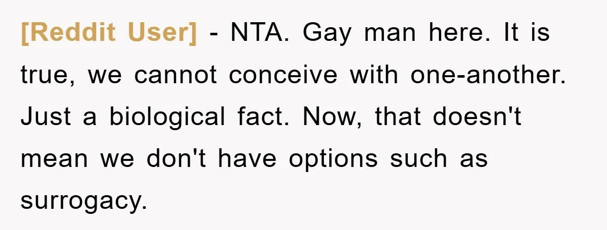 [Reddit User] − NTA. Gay man here. It is true, we cannot conceive with one-another. Just a biological fact. Now, that doesn't mean we don't have options such as surrogacy.