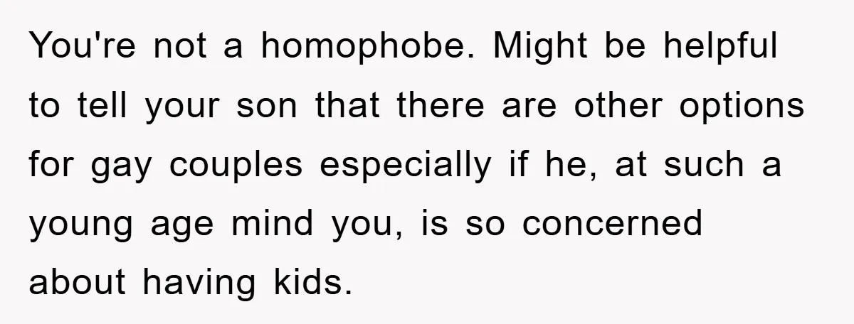 You're not a homophobe. Might be helpful to tell your son that there are other options for gay couples especially if he, at such a young age mind you, is...