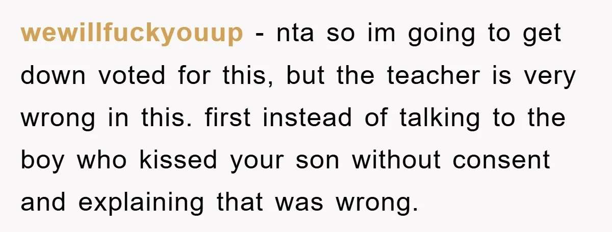wewillfuckyouup − nta so im going to get down voted for this, but the teacher is very wrong in this. first instead of talking to the boy who kissed your...