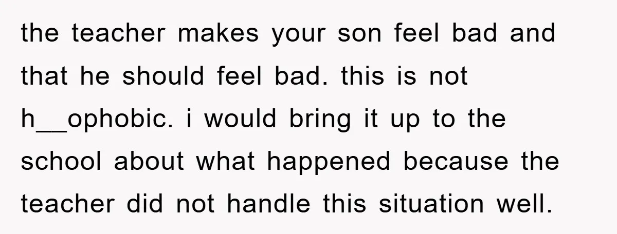 the teacher makes your son feel bad and that he should feel bad. this is not h__ophobic. i would bring it up to the school about what happened because the...