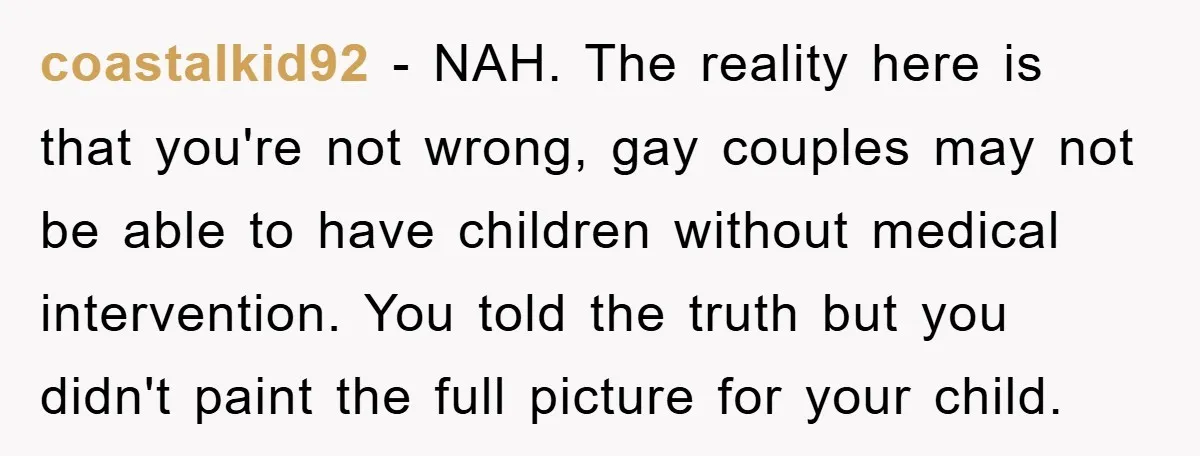 coastalkid92 − NAH. The reality here is that you're not wrong, gay couples may not be able to have children without medical intervention. You told the truth but you didn't...