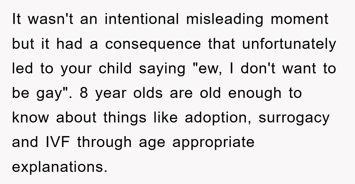 It wasn't an intentional misleading moment but it had a consequence that unfortunately led to your child saying "ew, I don't want to be gay". 8 year olds are old...