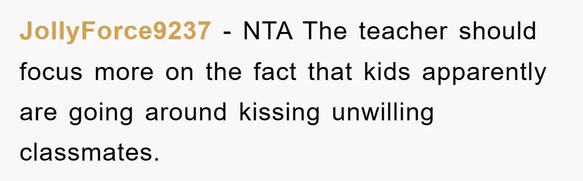 JollyForce9237 − NTA The teacher should focus more on the fact that kids apparently are going around kissing unwilling classmates.