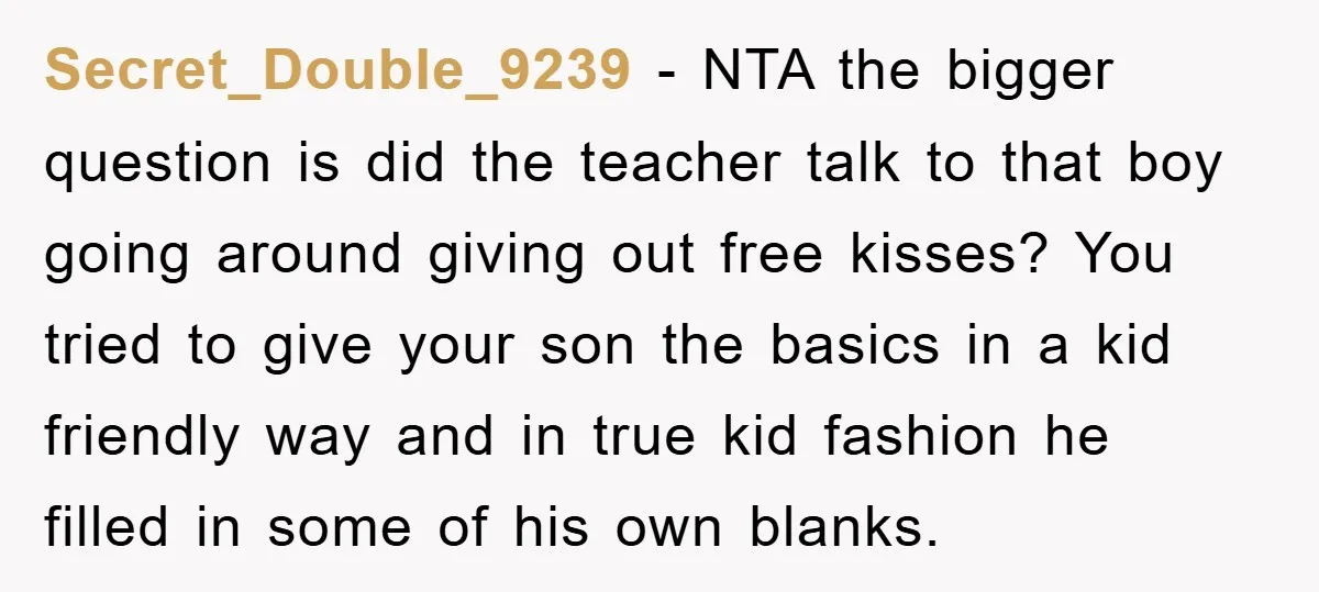 Secret_Double_9239 − NTA the bigger question is did the teacher talk to that boy going around giving out free kisses? You tried to give your son the basics in a...