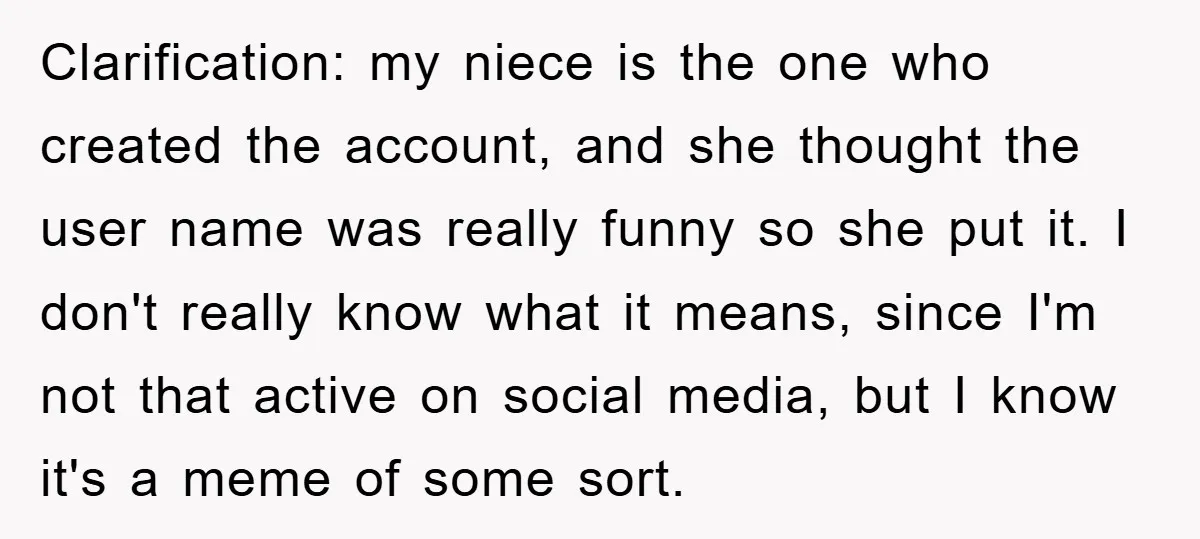 Clarification: my niece is the one who created the account, and she thought the user name was really funny so she put it. I don't really know what it means,...