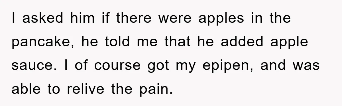 I asked him if there were apples in the pancake, he told me that he added apple sauce. I of course got my epipen, and was able to relive the...