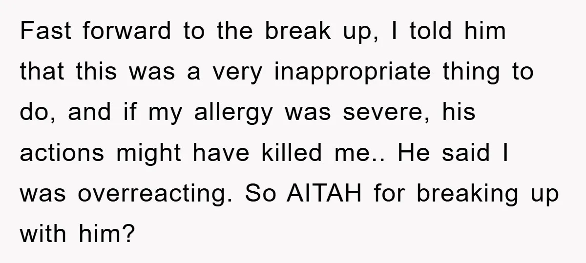 Fast forward to the break up, I told him that this was a very inappropriate thing to do, and if my allergy was severe, his actions might have killed me.....