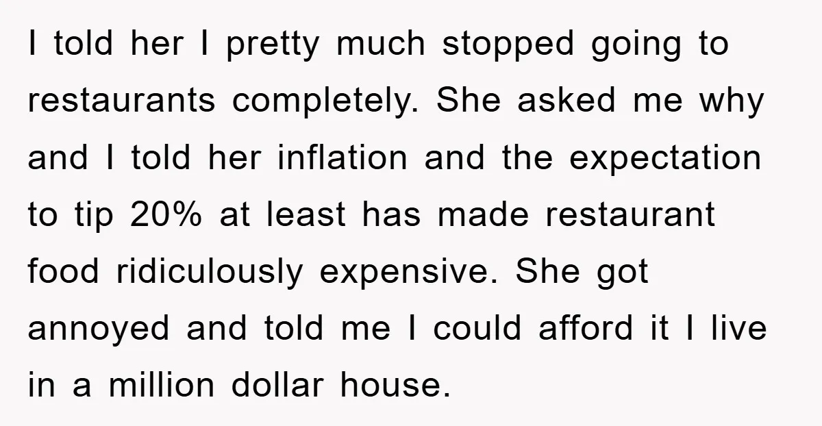 I told her I pretty much stopped going to restaurants completely. She asked me why and I told her inflation and the expectation to tip 20% at least has made...