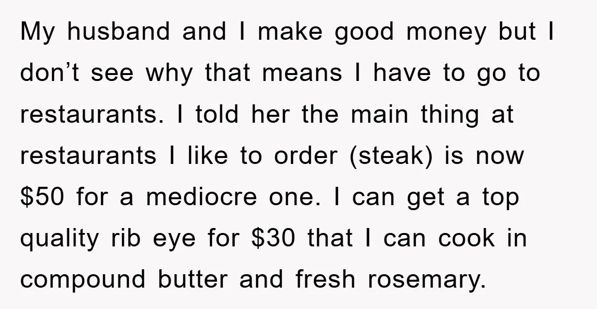 My husband and I make good money but I don’t see why that means I have to go to restaurants. I told her the main thing at restaurants I like...