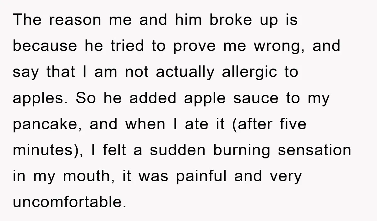 The reason me and him broke up is because he tried to prove me wrong, and say that I am not actually allergic to apples. So he added apple sauce...