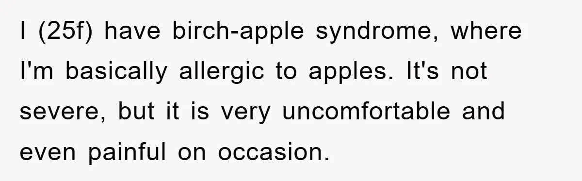 I (25f) have birch-apple syndrome, where I'm basically allergic to apples. It's not severe, but it is very uncomfortable and even painful on occasion.
