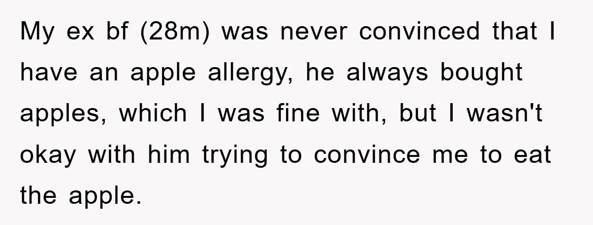My ex bf (28m) was never convinced that I have an apple allergy, he always bought apples, which I was fine with, but I wasn't okay with him trying to...