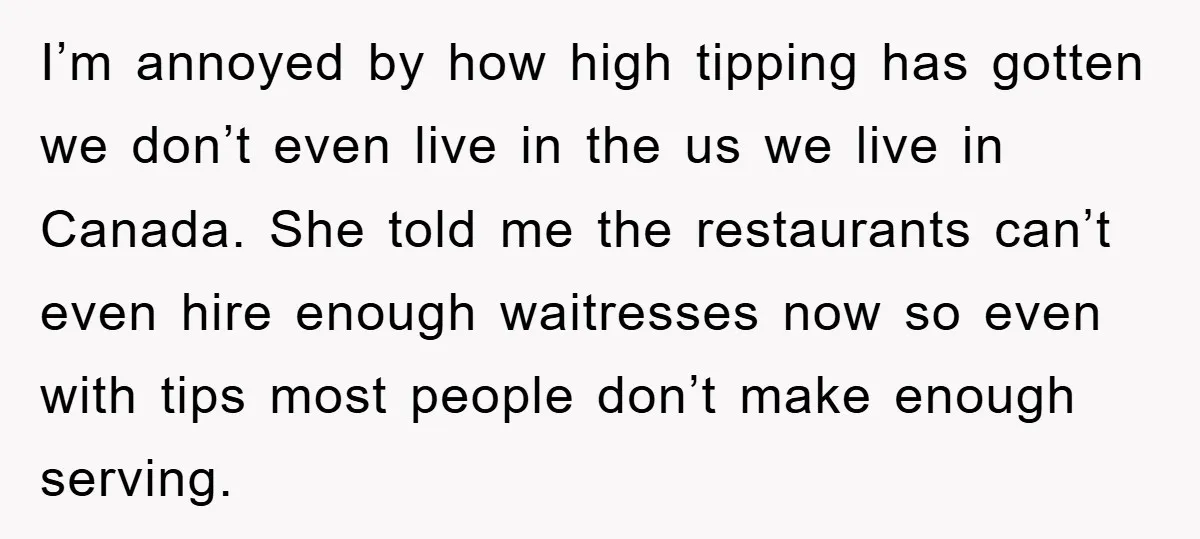 I’m annoyed by how high tipping has gotten we don’t even live in the us we live in Canada. She told me the restaurants can’t even hire enough waitresses now...